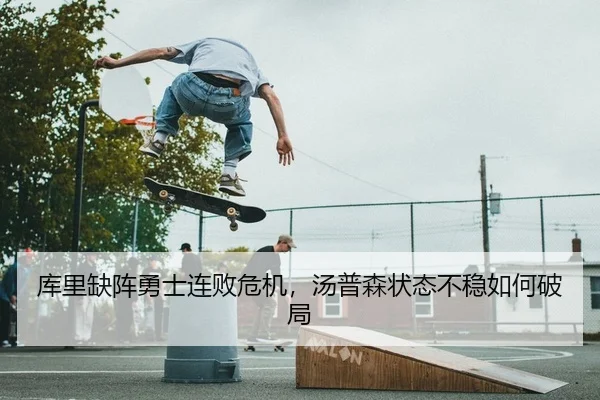 库里缺阵勇士连败危机，汤普森状态不稳如何破局